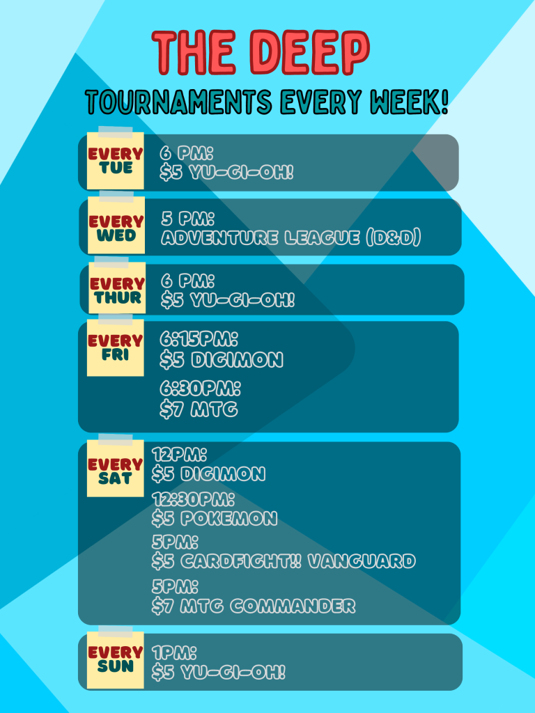 The DeeP
Tournaments Every Week

Tuesday at 6pm: $5 Yu-Gi-Oh! tournament
Wednesday at 5pm: Adventure League (D&D)
Thursday at 6pm: $5 Yu-Gi-Oh! tournament
Friday at 6:15pm: $5 Digimon tournament
Friday at 6:30pm: $7 MTG tournament
Saturday at 12pm: $5 Digimon tournament
Saturday at 12:30pm: $5 Pokemon tournament
Saturday at 5pm: $5 Cardfight!! Vanguard tournament
Saturday at 5pm: $7 MTG Commander tournament
Sunday at 1pm: $5 Yu-Gi-Oh! tournament